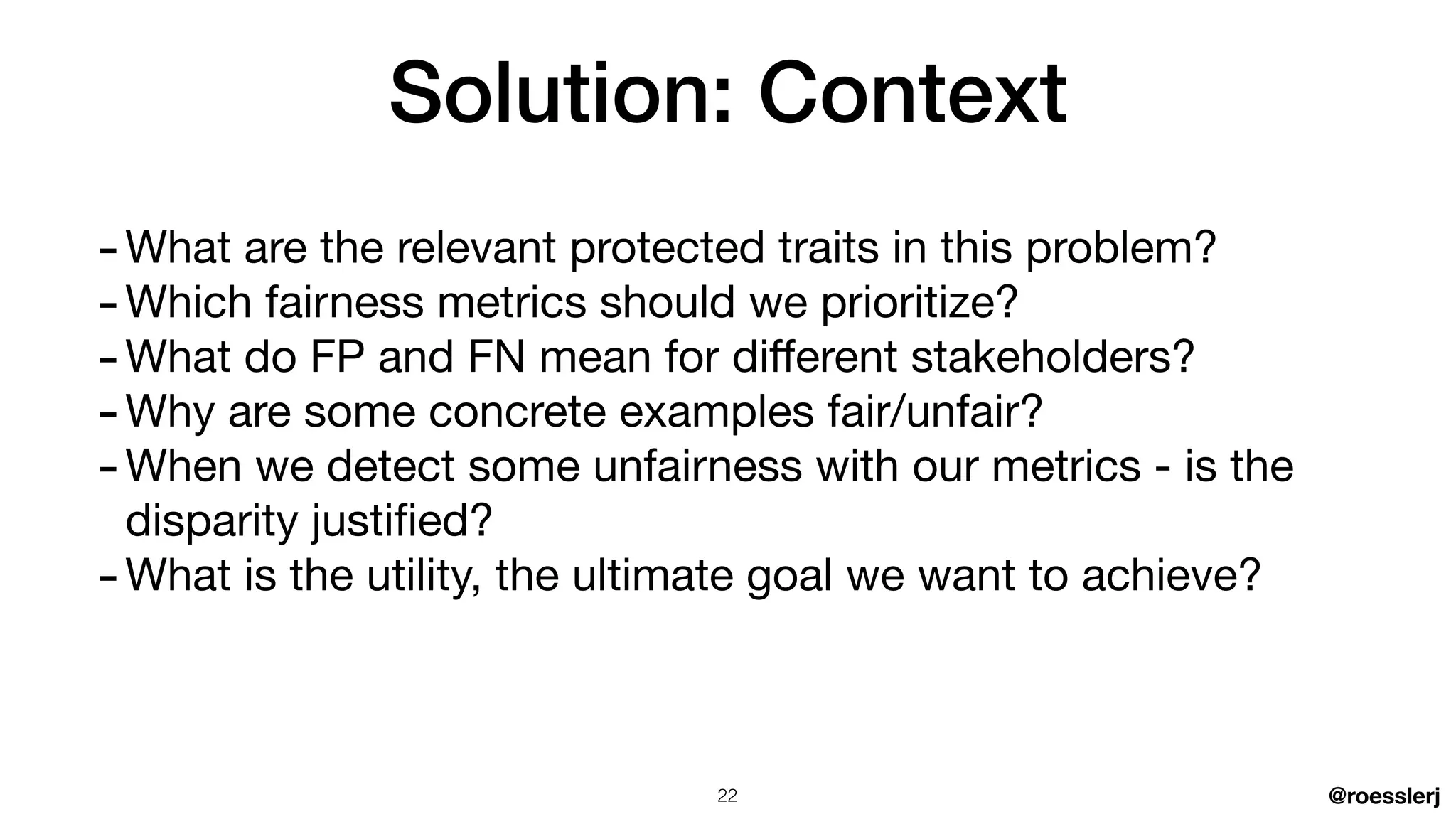 @roesslerj
-What are the relevant protected traits in this problem?

-Which fairness metrics should we prioritize?

-What do FP and FN mean for di
ff
erent stakeholders?

-Why are some concrete examples fair/unfair?

-When we detect some unfairness with our metrics - is the
disparity justi
fi
ed?

-What is the utility, the ultimate goal we want to achieve?
Solution: Context
22
 