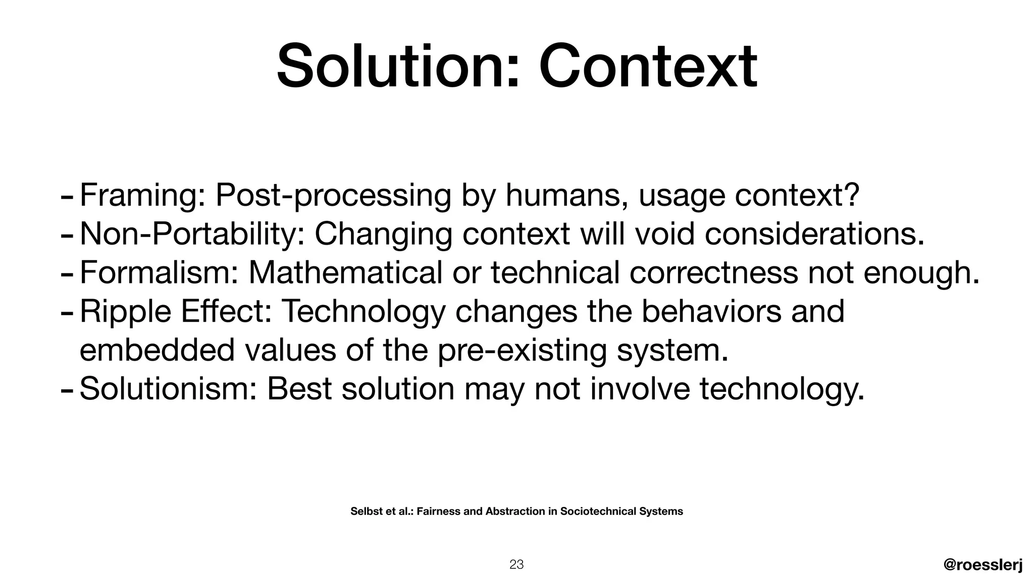 @roesslerj
-Framing: Post-processing by humans, usage context?

-Non-Portability: Changing context will void considerations.

-Formalism: Mathematical or technical correctness not enough.

-Ripple E
ff
ect: Technology changes the behaviors and
embedded values of the pre-existing system.

-Solutionism: Best solution may not involve technology.
Solution: Context
Selbst et al.: Fairness and Abstraction in Sociotechnical Systems
23
 
