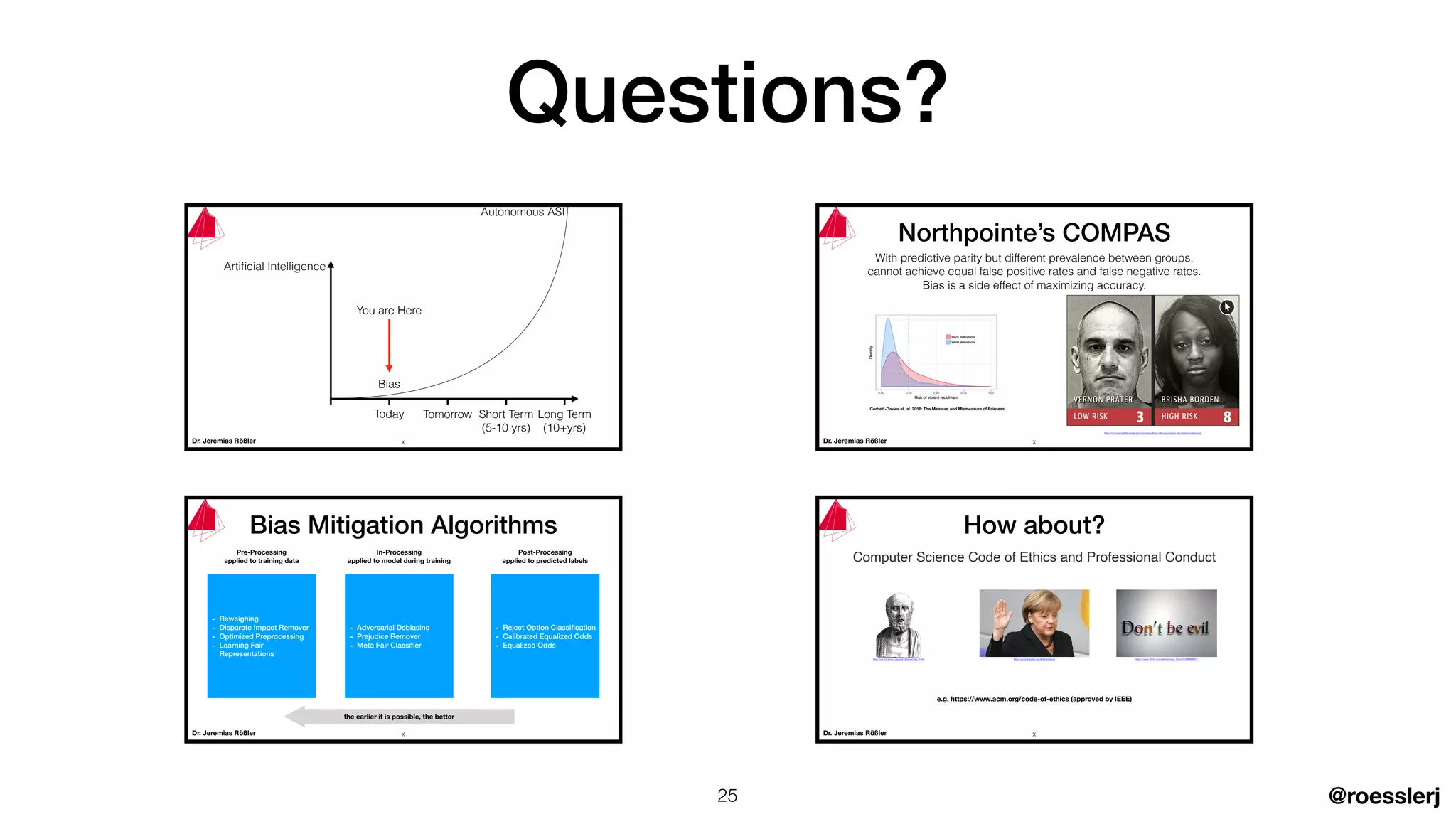 @roesslerj
Dr. Jeremias Rößler
Autonomous ASI
Artiﬁcial Intelligence
Today Tomorrow Short Term
(5-10 yrs)
Long Term
(10+yrs)
You are Here
Bias
X
Dr. Jeremias Rößler
- Reweighing
- Disparate Impact Remover
- Optimized Preprocessing
- Learning Fair
Representations
Bias Mitigation Algorithms
Pre-Processing
applied to training data
- Adversarial Debiasing
- Prejudice Remover
- Meta Fair Classiﬁer
In-Processing
applied to model during training
Post-Processing
applied to predicted labels
- Reject Option Classiﬁcation
- Calibrated Equalized Odds
- Equalized Odds
the earlier it is possible, the better
X Dr. Jeremias Rößler
Computer Science Code of Ethics and Professional Conduct
e.g. https://www.acm.org/code-of-ethics (approved by IEEE)
How about?
https://de.wikipedia.org/wiki/Amtseidhttps://en.wikipedia.org/wiki/Hippocratic_Oath https://www.ﬂickr.com/photos/tangi_bertin/5109080982/
X
Dr. Jeremias Rößler
https://www.propublica.org/article/machine-bias-risk-assessments-in-criminal-sentencing
Northpointe’s COMPAS
With predictive parity but different prevalence between groups,
cannot achieve equal false positive rates and false negative rates.
Bias is a side effect of maximizing accuracy.
Corbett-Davies et. al. 2018: The Measure and Mismeasure of Fairness
X
Questions?
25
 