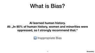@roesslerj
What is Bias?
AI learned human history.
AI: „In 95% of human history, women and minorities were
oppressed, so I strongly recommend that.“
➡ Inappropriate Bias
10
 