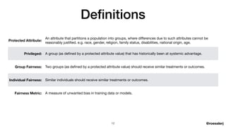 @roesslerj
Protected Attribute:
An attribute that partitions a population into groups, where di
ff
erences due to such attributes cannot be
reasonably justi
fi
ed. e.g. race, gender, religion, family status, disabilities, national origin, age.
Privileged: A group (as de
fi
ned by a protected attribute value) that has historically been at systemic advantage.
Group Fairness: Two groups (as de
fi
ned by a protected attribute value) should receive similar treatments or outcomes.
Individual Fairness: Similar individuals should receive similar treatments or outcomes.
Fairness Metric: A measure of unwanted bias in training data or models.
Defi nitions
12
 