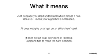 @roesslerj
What it means
AI does not give us a “get out of ethics free” card.
Just because you don’t understand which biases it has,


does NOT mean your algorithm is not biased.
It can’t be fair in all de
fi
nitions of fairness.


Someone has to make the hard decision.
20
 