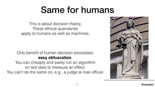 @roesslerj
This is about decision theory.


These ethical quandaries


apply to humans as well as machines.


Only bene
fi
t of human decision processes:


easy obfuscation.


You can cheaply and easily run an algorithm


on test data to measure an effect.


You can’t do the same on, e.g., a judge or loan of
fi
cer.
Same for humans
21
https://en.wikipedia.org/wiki/File:HK_Central_Statue_Square_Legislative_Council_Building_n_Themis_s.jpg
 