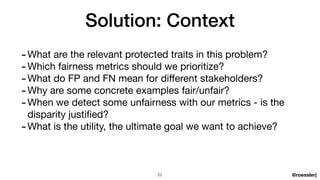 @roesslerj
-What are the relevant protected traits in this problem?

-Which fairness metrics should we prioritize?

-What do FP and FN mean for di
ff
erent stakeholders?

-Why are some concrete examples fair/unfair?

-When we detect some unfairness with our metrics - is the
disparity justi
fi
ed?

-What is the utility, the ultimate goal we want to achieve?
Solution: Context
22
 