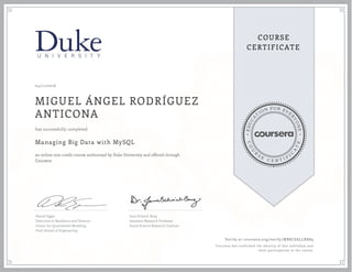 EDUCA
T
ION FOR EVE
R
YONE
CO
U
R
S
E
C E R T I F
I
C
A
TE
COURSE
CERTIFICATE
04/11/2016
MIGUEL ÁNGEL RODRÍGUEZ
ANTICONA
Managing Big Data with MySQL
an online non-credit course authorized by Duke University and offered through
Coursera
has successfully completed
Daniel Egger
Executive in Residence and Director,
Center for Quantitative Modeling
Pratt School of Engineering
Jana Schaich Borg
Assistant Research Professor
Social Science Research Institute
Verify at coursera.org/verify/MB8CSALLRR89
Coursera has confirmed the identity of this individual and
their participation in the course.
 