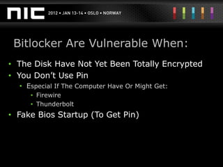 Bitlocker Are Vulnerable When:
• The Disk Have Not Yet Been Totally Encrypted
• You Don’t Use Pin
  • Especial If The Computer Have Or Might Get:
     • Firewire
     • Thunderbolt
• Fake Bios Startup (To Get Pin)
 