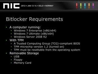 Bitlocker Requirements
• A computer running:
  • Windows 7 Enterprise (x86/x64)
  • Windows 7 Ultimate (x86/x64)
  • Windows Server 2008 R2
• With TPM
  • A Trusted Computing Group (TCG)-compliant BIOS
  • TPM microchip version 1.2 (turned on)
  • TPM must be resettable from the operating system
• Removable Storage
  • USB
  • Floppy
  • Memory Card
 