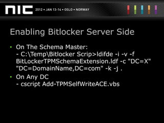 Enabling Bitlocker Server Side
• On The Schema Master:
  - C:TempBitlocker Scrip>ldifde -i -v -f
  BitLockerTPMSchemaExtension.ldf -c "DC=X"
  "DC=DomainName,DC=com" -k -j .
• On Any DC
  - cscript Add-TPMSelfWriteACE.vbs
 