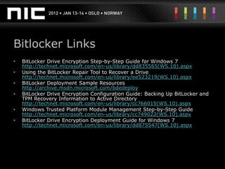 Bitlocker Links
•   BitLocker Drive Encryption Step-by-Step Guide for Windows 7
    http://technet.microsoft.com/en-us/library/dd835565(WS.10).aspx
•   Using the BitLocker Repair Tool to Recover a Drive
    http://technet.microsoft.com/en-us/library/ee523219(WS.10).aspx
•   BitLocker Deployment Sample Resources
    http://archive.msdn.microsoft.com/bdedeploy
•   BitLocker Drive Encryption Configuration Guide: Backing Up BitLocker and
    TPM Recovery Information to Active Directory
    http://technet.microsoft.com/en-us/library/cc766015(WS.10).aspx
•   Windows Trusted Platform Module Management Step-by-Step Guide
    http://technet.microsoft.com/en-us/library/cc749022(WS.10).aspx
•   BitLocker Drive Encryption Deployment Guide for Windows 7
    http://technet.microsoft.com/en-us/library/dd875547(WS.10).aspx
 