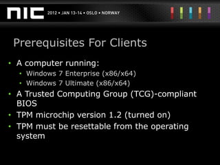 Prerequisites For Clients
• A computer running:
  • Windows 7 Enterprise (x86/x64)
  • Windows 7 Ultimate (x86/x64)
• A Trusted Computing Group (TCG)-compliant
  BIOS
• TPM microchip version 1.2 (turned on)
• TPM must be resettable from the operating
  system
 