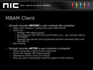 MBAM Client
•   Encrypt volumes BEFORE a user receives the computer
    •   Works with Windows 7 deployment tools (MDT/SCCM)
    •   Client can:
          • Manage TPM reboot process
          • Be configured with TPM first and PIN later (e.g.: user provides PIN at
            first logon)
          • Recovery key escrow can be bypassed and then escrowed when user
            first logs on
    •   Best Practice

•   Encrypt volumes AFTER a user receives a computer
    •   Client is provides a Policy Driven Experience
    •   Client will manage TPM reboot process
    •   Standard or Admin users can encrypt
    •   Only use when unencrypted machines appear on the network
 