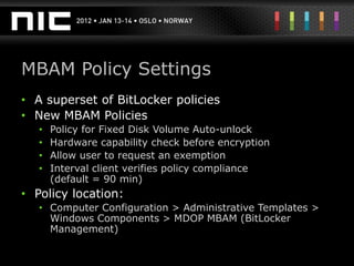 MBAM Policy Settings
• A superset of BitLocker policies
• New MBAM Policies
   •   Policy for Fixed Disk Volume Auto-unlock
   •   Hardware capability check before encryption
   •   Allow user to request an exemption
   •   Interval client verifies policy compliance
       (default = 90 min)
• Policy location:
   • Computer Configuration > Administrative Templates >
     Windows Components > MDOP MBAM (BitLocker
     Management)
 