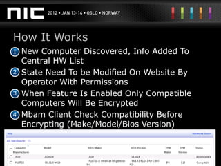 How It Works
•
1 New Computer Discovered, Info Added To
  Central HW List
2 State Need To be Modified On Website By
•
  Operator With Permissions
3 When Feature Is Enabled Only Compatible
•
  Computers Will Be Encrypted
4 Mbam Client Check Compatibility Before
•
  Encrypting (Make/Model/Bios Version)
 