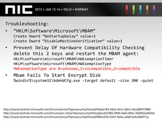 Troubleshooting:
 • “HKLMSoftwareMicrosoftMBAM”
       Create Dword “NoStartupDelay” value=1
       Create Dword “DisableMachineVerification” value=1
 •     Prevent Delay Of Hardware Compatibility Checking
       delete this 2 keys and restart the MBAM agent:
       HKLMsoftwaremicrosoftMBAMHWExemptionTimer
       HKLMsoftwaremicrosoftMBAMHWExemptionType
       HWExemptionType are 0=unknown,1=incompatible,2=compatible
 •     Mbam Fails To Start Encrypt Disk
       %windir%system32bdeHdCfg.exe -target default -size 300 -quiet




http://social.technet.microsoft.com/Forums/en/w7itprosecurity/thread/9e6dc763-03e5-421c-b0c5-33ca89477880
http://social.technet.microsoft.com/Forums/en-US/w7itprosecurity/thread/ecd17002-0f06-4a62-845c-920442adb2b5
http://social.technet.microsoft.com/Forums/en/w7itprosecurity/thread/0f62a250-2eb7-4e9a-aab8-bc4cafb6f71a
 