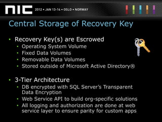 Central Storage of Recovery Key
• Recovery Key(s) are Escrowed
  •   Operating System Volume
  •   Fixed Data Volumes
  •   Removable Data Volumes
  •   Stored outside of Microsoft Active Directory®

• 3-Tier Architecture
  • DB encrypted with SQL Server’s Transparent
    Data Encryption
  • Web Service API to build org-specific solutions
  • All logging and authorization are done at web
    service layer to ensure parity for custom apps
 