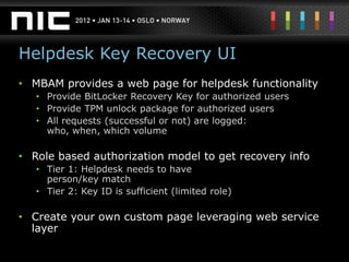 Helpdesk Key Recovery UI
• MBAM provides a web page for helpdesk functionality
   • Provide BitLocker Recovery Key for authorized users
   • Provide TPM unlock package for authorized users
   • All requests (successful or not) are logged:
     who, when, which volume

• Role based authorization model to get recovery info
   • Tier 1: Helpdesk needs to have
     person/key match
   • Tier 2: Key ID is sufficient (limited role)

• Create your own custom page leveraging web service
  layer
 