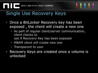 Single Use Recovery Keys
• Once a BitLocker Recovery key has been
  exposed , the client will create a new one
  • As part of regular client/server communication,
    client checks to
    see if Recovery Key has been exposed
  • MBAM client will create new one
  • Transparent to user
• Recovery Keys are created once a volume is
  unlocked
 