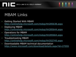 MBAM Links
• Getting Started With MBAM
  http://onlinehelp.microsoft.com/mdop/hh285638.aspx
• Deploying MBAM
  http://onlinehelp.microsoft.com/mdop/hh285644.aspx
• Operations for MBAM
  http://onlinehelp.microsoft.com/mdop/hh285664.aspx
• Troubleshooting MBAM
  http://onlinehelp.microsoft.com/mdop/hh352745.aspx
• Downloadable MBAM technical documentation
  http://www.microsoft.com/download/details.aspx?id=27555
 