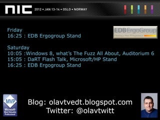 Friday
16:25 : EDB Ergogroup Stand

Saturday
10:05 :Windows 8, what’s The Fuzz All About, Auditorium 6
15:05 : DaRT Flash Talk, Microsoft/HP Stand
16:25 : EDB Ergogroup Stand




       Blog: olavtvedt.blogspot.com
            Twitter: @olavtwitt
 