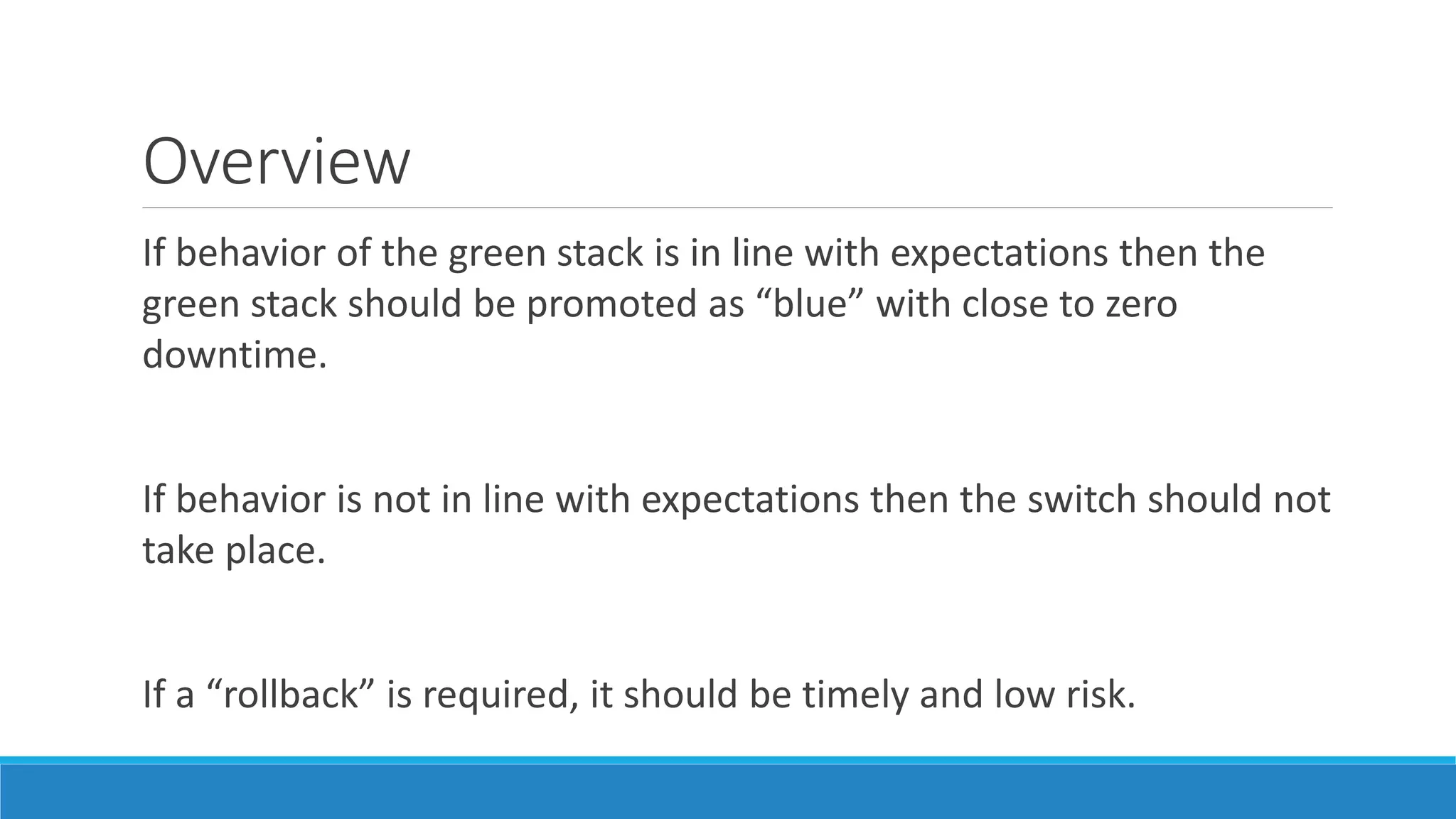 Overview
If behavior of the green stack is in line with expectations then the
green stack should be promoted as “blue” with close to zero
downtime.
If behavior is not in line with expectations then the switch should not
take place.
If a “rollback” is required, it should be timely and low risk.
 