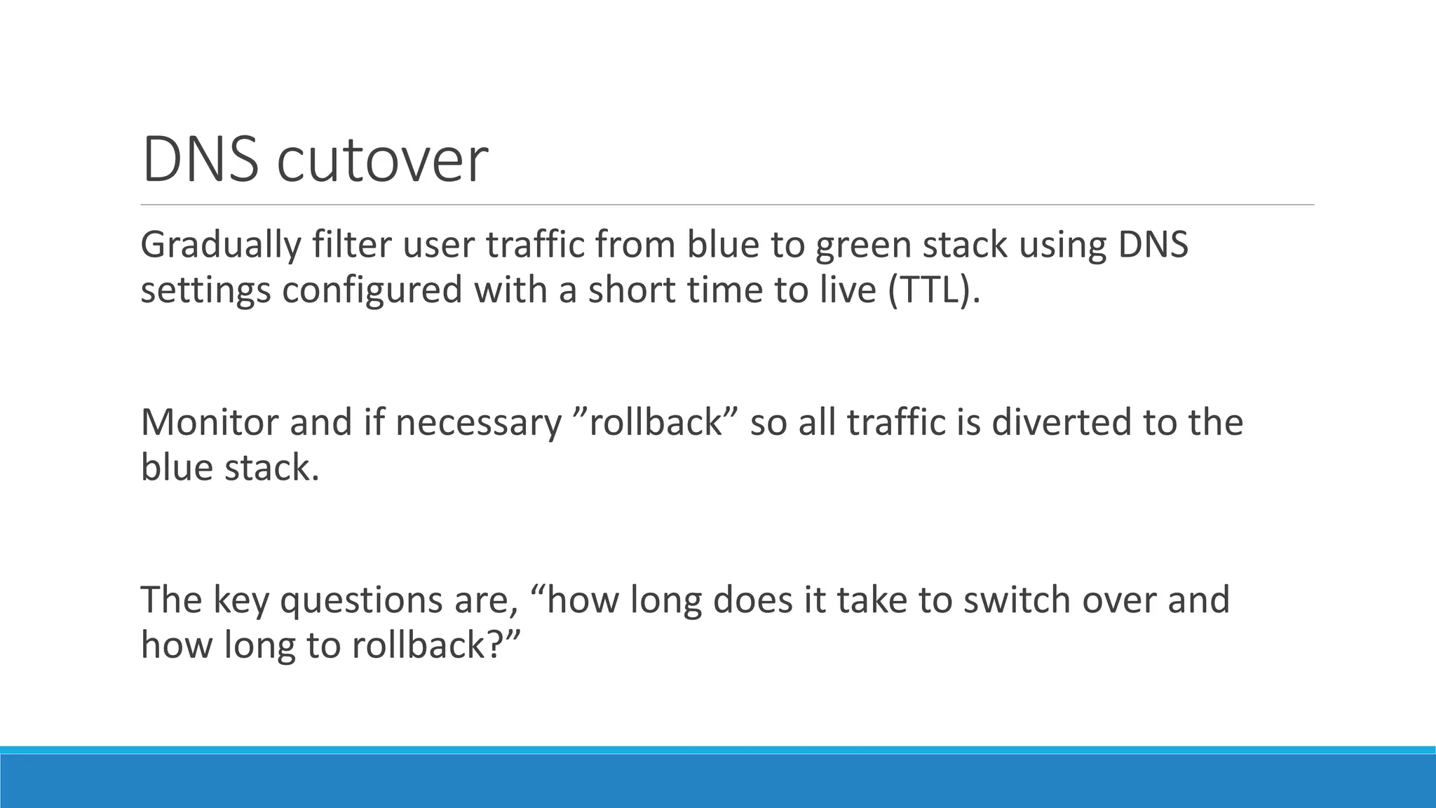 DNS cutover
Gradually filter user traffic from blue to green stack using DNS
settings configured with a short time to live (TTL).
Monitor and if necessary ”rollback” so all traffic is diverted to the
blue stack.
The key questions are, “how long does it take to switch over and
how long to rollback?”
 