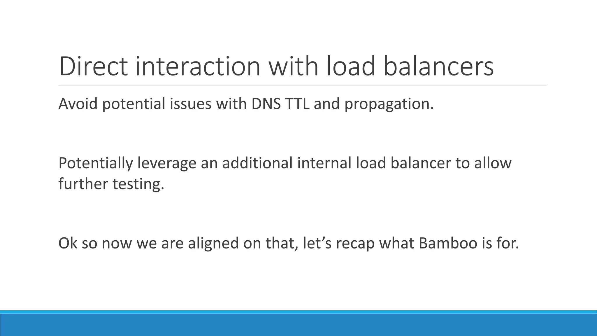 Direct interaction with load balancers
Avoid potential issues with DNS TTL and propagation.
Potentially leverage an additional internal load balancer to allow
further testing.
Ok so now we are aligned on that, let’s recap what Bamboo is for.
 