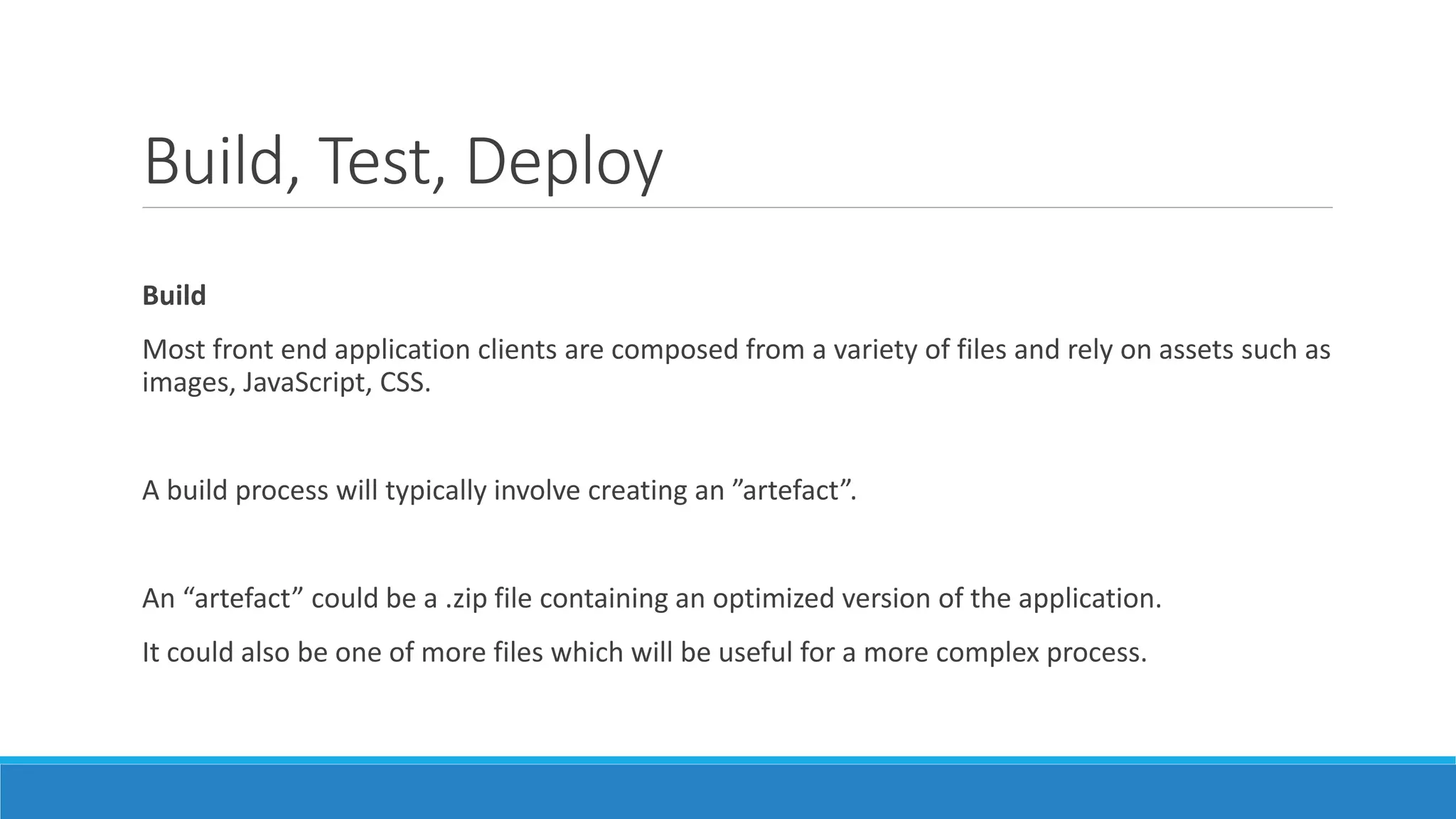 Build, Test, Deploy
Build
Most front end application clients are composed from a variety of files and rely on assets such as
images, JavaScript, CSS.
A build process will typically involve creating an ”artefact”.
An “artefact” could be a .zip file containing an optimized version of the application.
It could also be one of more files which will be useful for a more complex process.
 