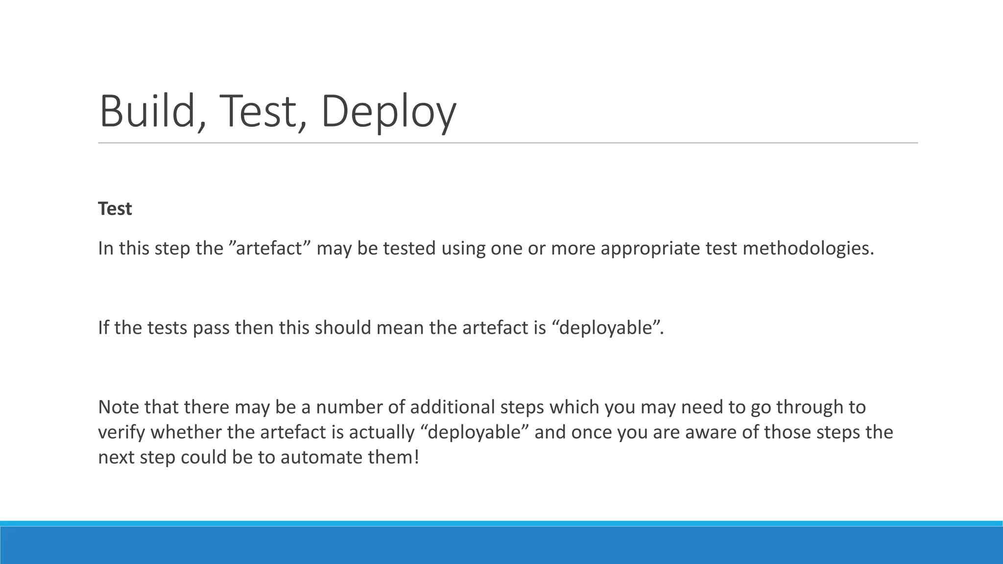 Build, Test, Deploy
Test
In this step the ”artefact” may be tested using one or more appropriate test methodologies.
If the tests pass then this should mean the artefact is “deployable”.
Note that there may be a number of additional steps which you may need to go through to
verify whether the artefact is actually “deployable” and once you are aware of those steps the
next step could be to automate them!
 