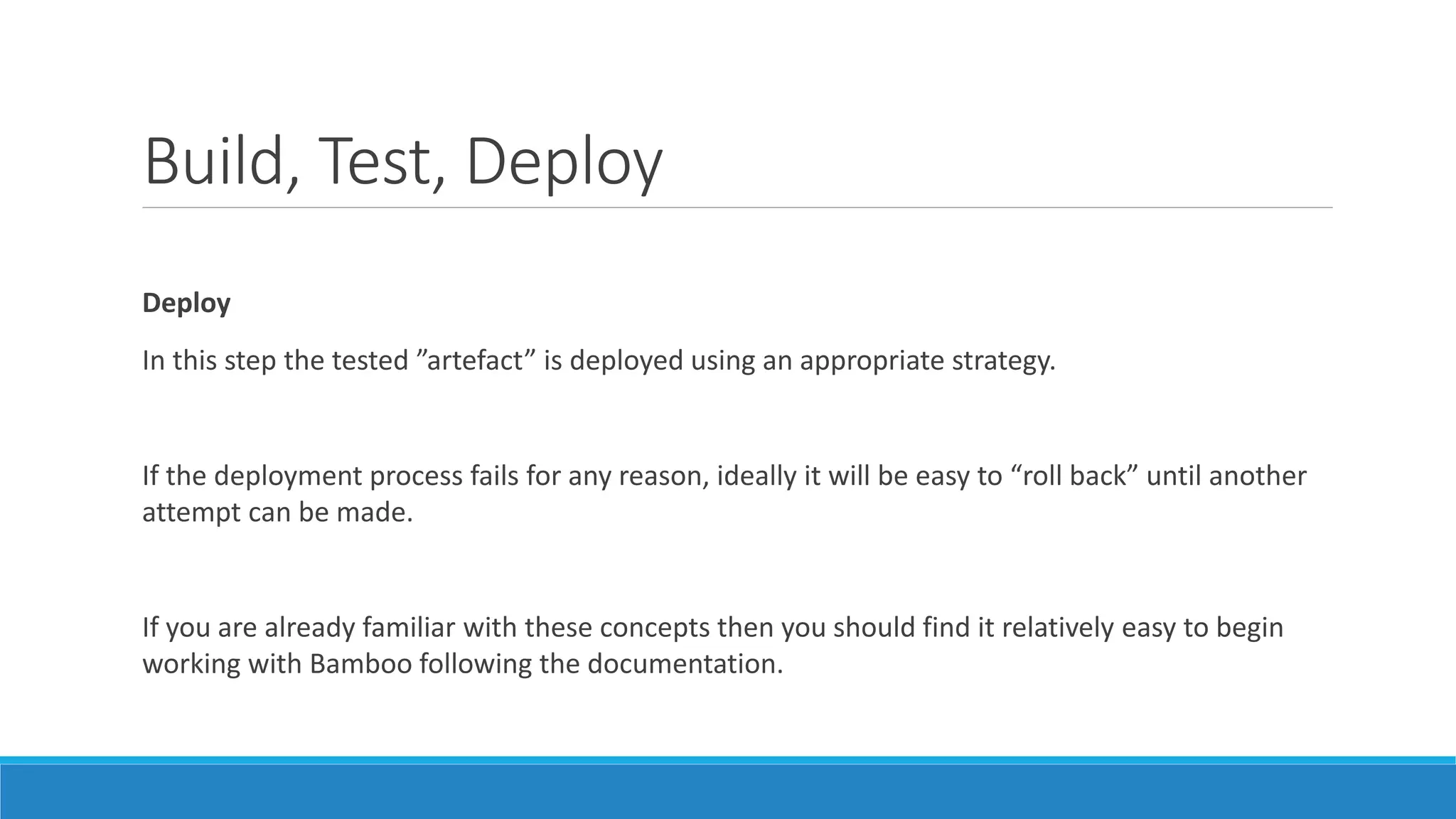Build, Test, Deploy
Deploy
In this step the tested ”artefact” is deployed using an appropriate strategy.
If the deployment process fails for any reason, ideally it will be easy to “roll back” until another
attempt can be made.
If you are already familiar with these concepts then you should find it relatively easy to begin
working with Bamboo following the documentation.
 