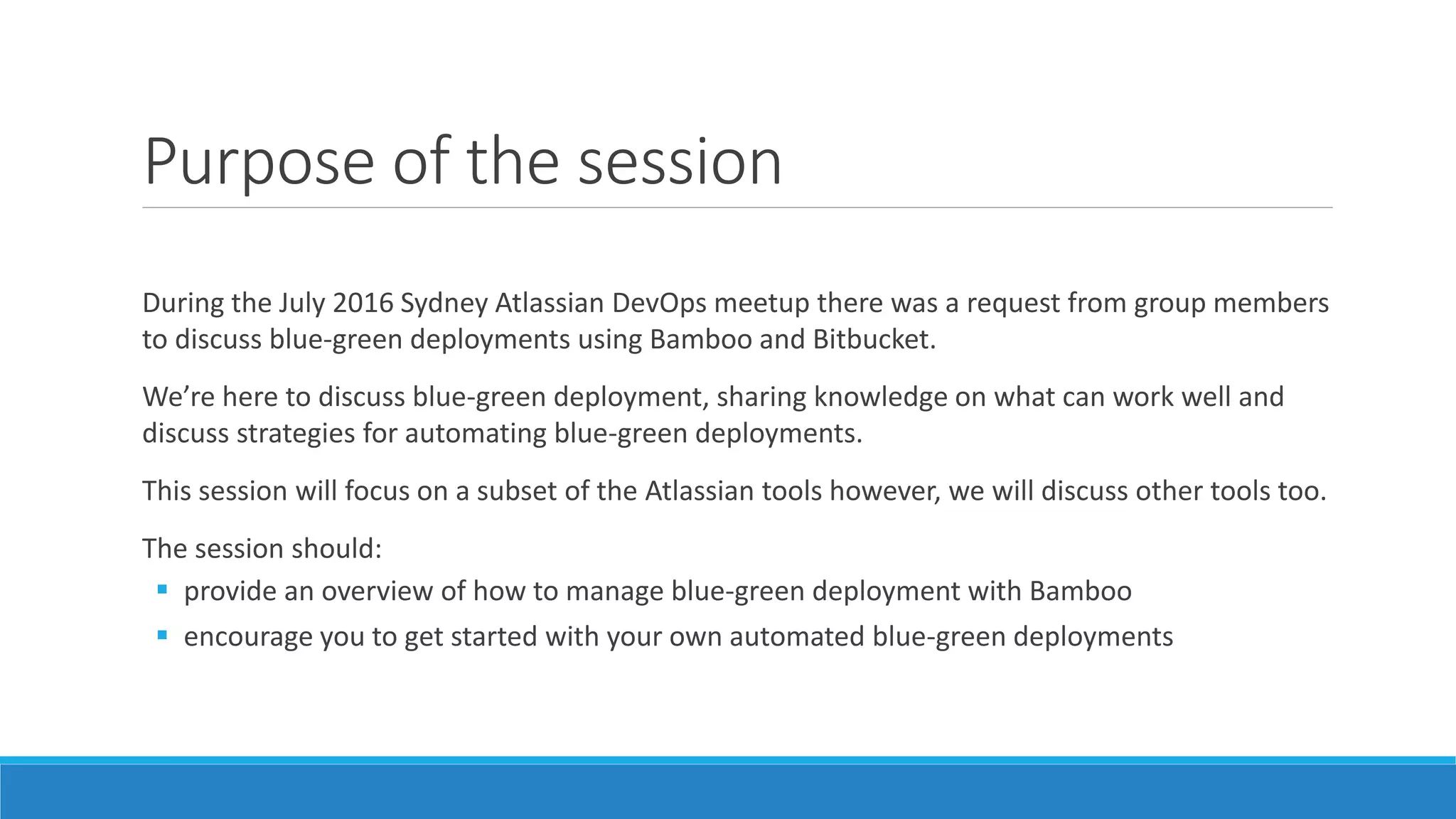 Purpose of the session
During the July 2016 Sydney Atlassian DevOps meetup there was a request from group members
to discuss blue-green deployments using Bamboo and Bitbucket.
We’re here to discuss blue-green deployment, sharing knowledge on what can work well and
discuss strategies for automating blue-green deployments.
This session will focus on a subset of the Atlassian tools however, we will discuss other tools too.
The session should:
 provide an overview of how to manage blue-green deployment with Bamboo
 encourage you to get started with your own automated blue-green deployments
 