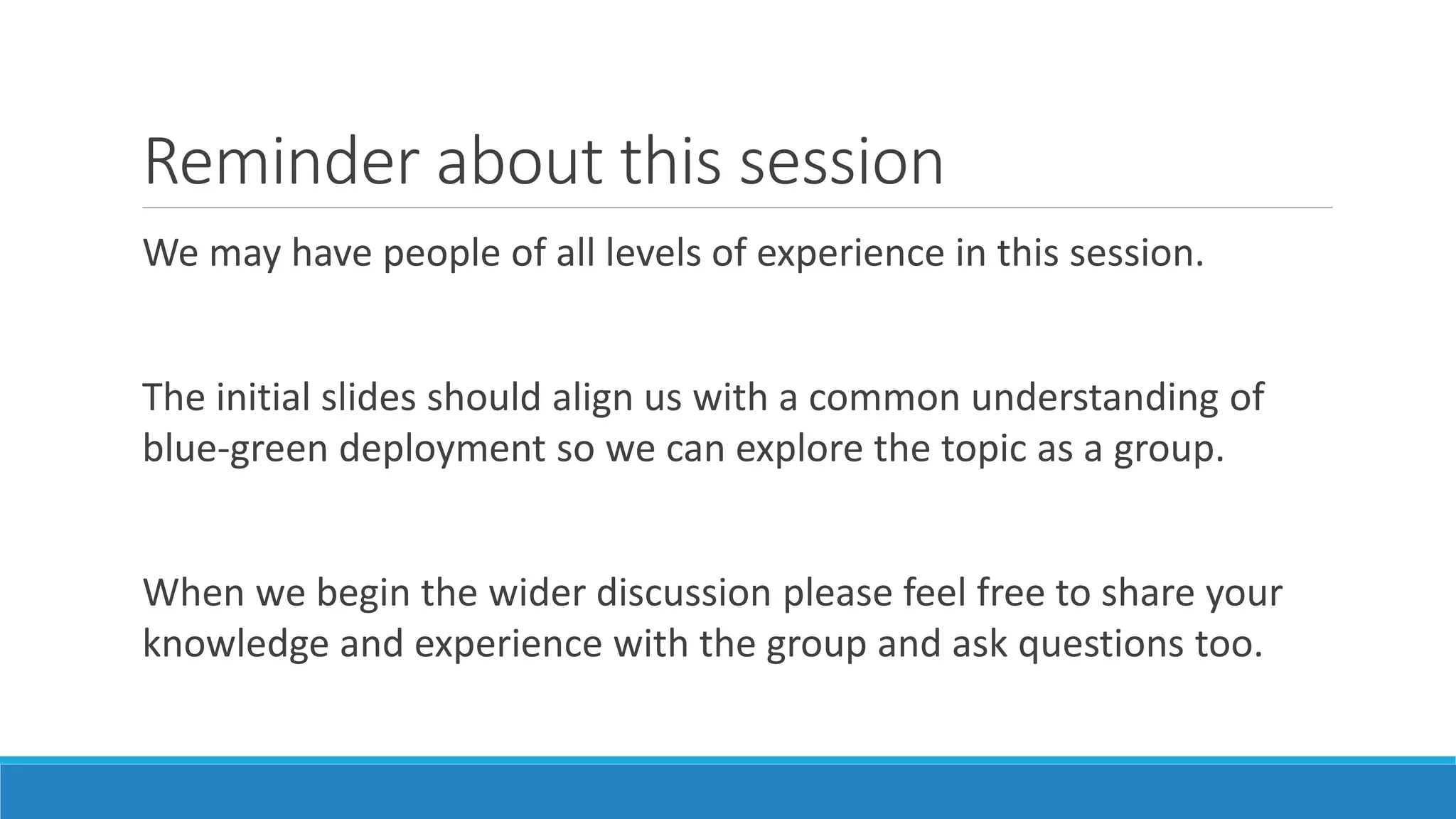 Reminder about this session
We may have people of all levels of experience in this session.
The initial slides should align us with a common understanding of
blue-green deployment so we can explore the topic as a group.
When we begin the wider discussion please feel free to share your
knowledge and experience with the group and ask questions too.
 