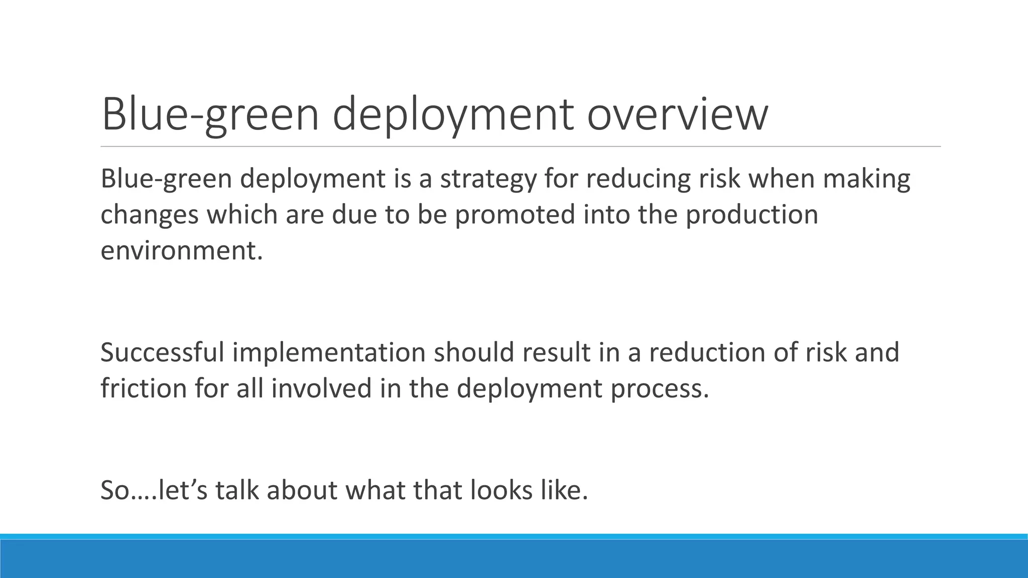 Blue-green deployment overview
Blue-green deployment is a strategy for reducing risk when making
changes which are due to be promoted into the production
environment.
Successful implementation should result in a reduction of risk and
friction for all involved in the deployment process.
So….let’s talk about what that looks like.
 