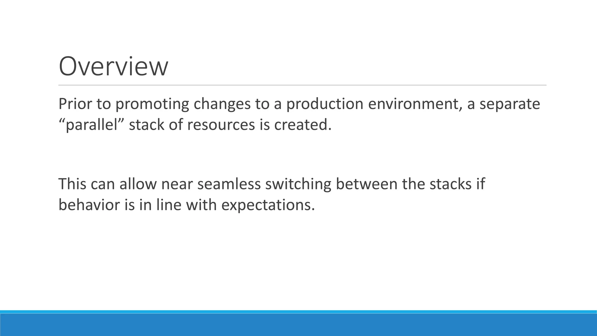 Overview
Prior to promoting changes to a production environment, a separate
“parallel” stack of resources is created.
This can allow near seamless switching between the stacks if
behavior is in line with expectations.
 