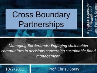 Law, Policy & Science
                                                IHP-HELP Centre for
                                                  UNESCO
      Cross Boundary




                                                       Water
       Partnerships

   Managing Borderlands: Engaging stakeholder
communities in decisions concerning sustainable flood
                   management.


  10/2/2011               Prof. Chris J Spray
 