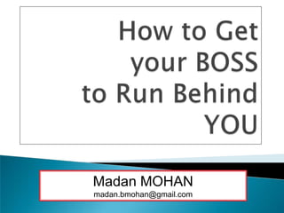 How to Get your BOSS to Run Behind YOU Madan MOHAN madan.bmohan@gmail.com 