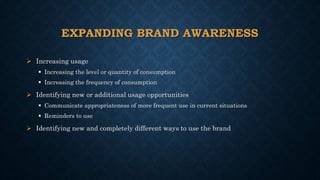 EXPANDING BRAND AWARENESS
 Increasing usage
 Increasing the level or quantity of consumption
 Increasing the frequency of consumption
 Identifying new or additional usage opportunities
 Communicate appropriateness of more frequent use in current situations
 Reminders to use
 Identifying new and completely different ways to use the brand
 