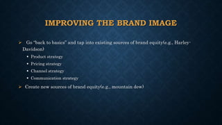 IMPROVING THE BRAND IMAGE
 Go “back to basics” and tap into existing sources of brand equity(e.g., Harley-
Davidson)
 Product strategy
 Pricing strategy
 Channel strategy
 Communication strategy
 Create new sources of brand equity(e.g., mountain dew)
 