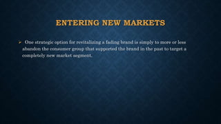 ENTERING NEW MARKETS
 One strategic option for revitalizing a fading brand is simply to more or less
abandon the consumer group that supported the brand in the past to target a
completely new market segment.
 