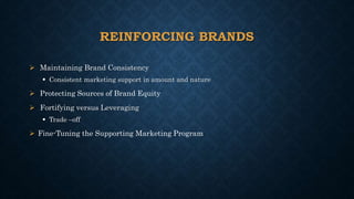 REINFORCING BRANDS
 Maintaining Brand Consistency
 Consistent marketing support in amount and nature
 Protecting Sources of Brand Equity
 Fortifying versus Leveraging
 Trade –off
 Fine-Tuning the Supporting Marketing Program
 