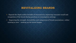 REVITALIZING BRANDS
 Expand the depth and/or breadth of awareness by improving consumer recall and
recognition of the brand during purchase or consumption settings
 Improving the strength, favorability, and uniqueness of brand associations—either
existing or new ---making up the brand images
 