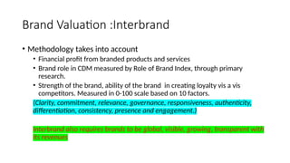 Brand Valuation :Interbrand
• Methodology takes into account
• Financial profit from branded products and services
• Brand role in CDM measured by Role of Brand Index, through primary
research.
• Strength of the brand, ability of the brand in creating loyalty vis a vis
competitors. Measured in 0-100 scale based on 10 factors.
(Clarity, commitment, relevance, governance, responsiveness, authenticity,
differentiation, consistency, presence and engagement.)
Interbrand also requires brands to be global, visible, growing, transparent with
its revenues
 