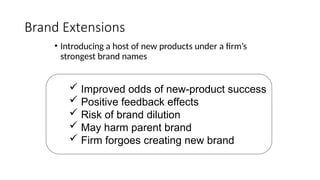 Brand Extensions
• Introducing a host of new products under a firm’s
strongest brand names
 Improved odds of new-product success
 Positive feedback effects
 Risk of brand dilution
 May harm parent brand
 Firm forgoes creating new brand
 