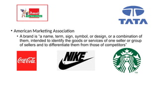 • American Marketing Association
• A brand is “a name, term, sign, symbol, or design, or a combination of
them, intended to identify the goods or services of one seller or group
of sellers and to differentiate them from those of competitors”
 
