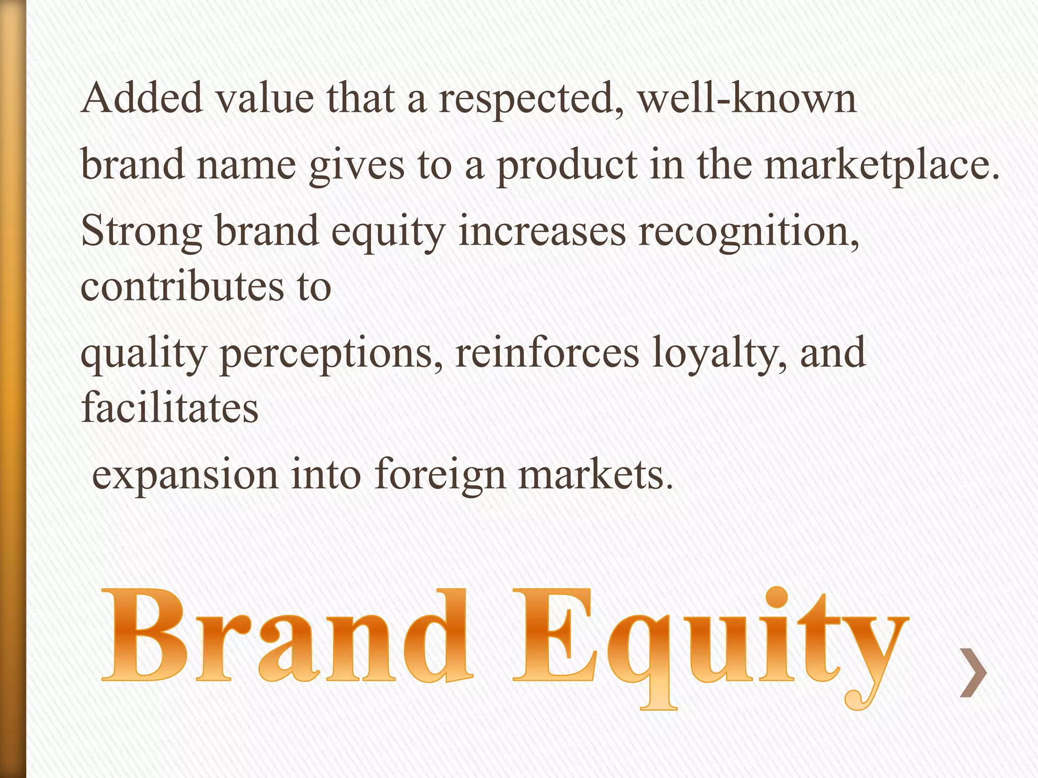 Added value that a respected, well-known
brand name gives to a product in the marketplace.
Strong brand equity increases recognition,
contributes to
quality perceptions, reinforces loyalty, and
facilitates
expansion into foreign markets.

 
