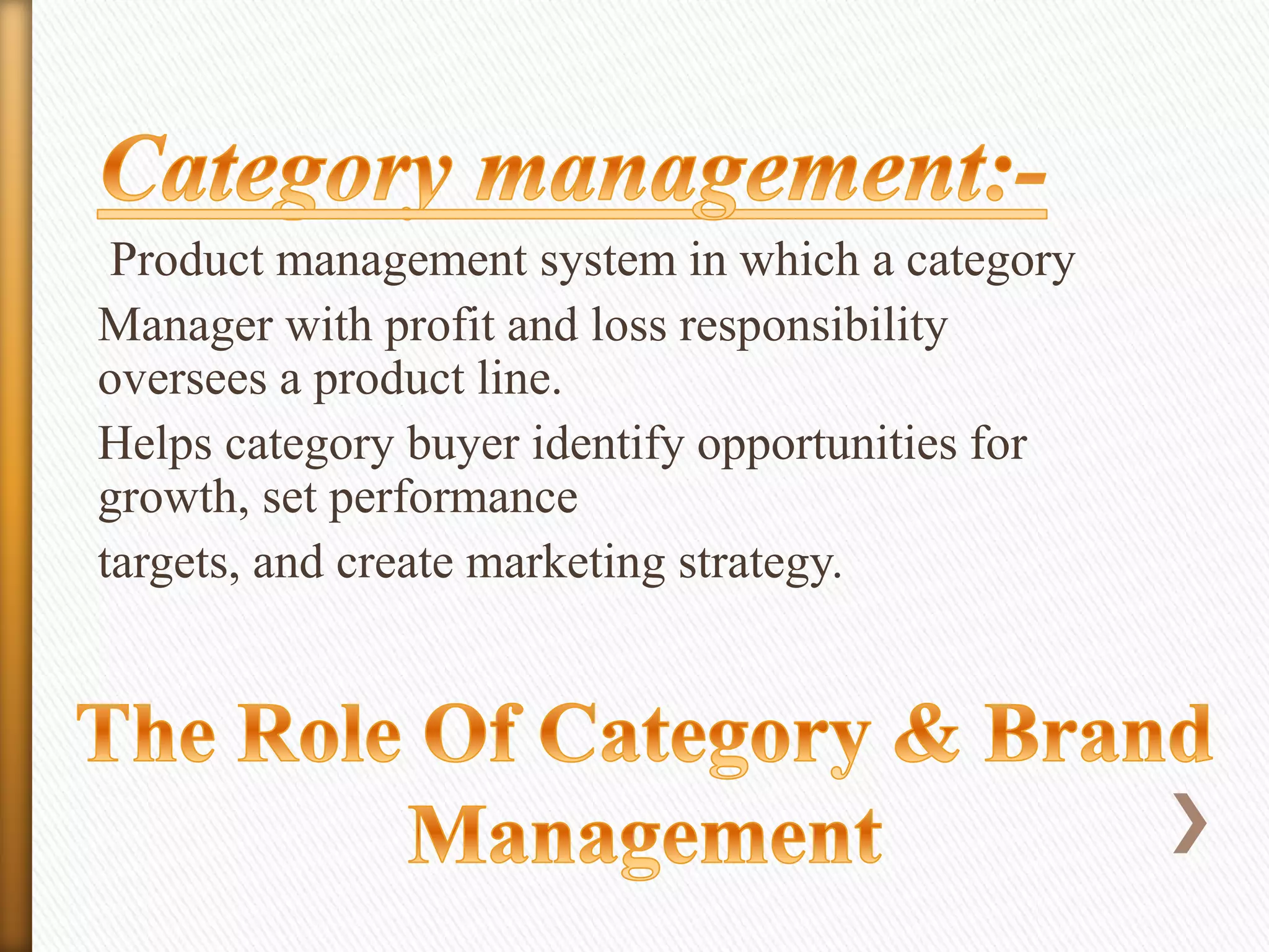Product management system in which a category
Manager with profit and loss responsibility
oversees a product line.
Helps category buyer identify opportunities for
growth, set performance
targets, and create marketing strategy.

 