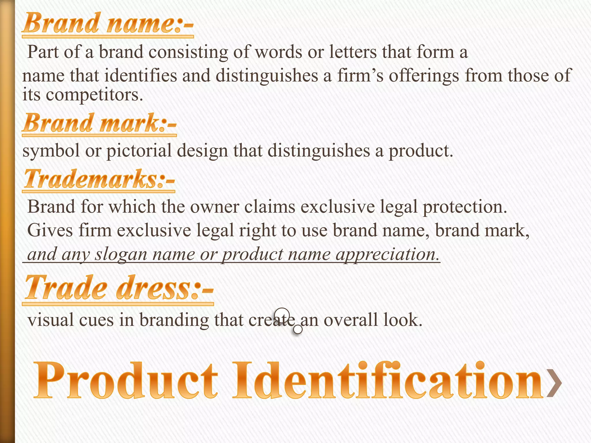 Part of a brand consisting of words or letters that form a
name that identifies and distinguishes a firm’s offerings from those of
its competitors.
symbol or pictorial design that distinguishes a product.
Brand for which the owner claims exclusive legal protection.
Gives firm exclusive legal right to use brand name, brand mark,
and any slogan name or product name appreciation.
visual cues in branding that create an overall look.

 