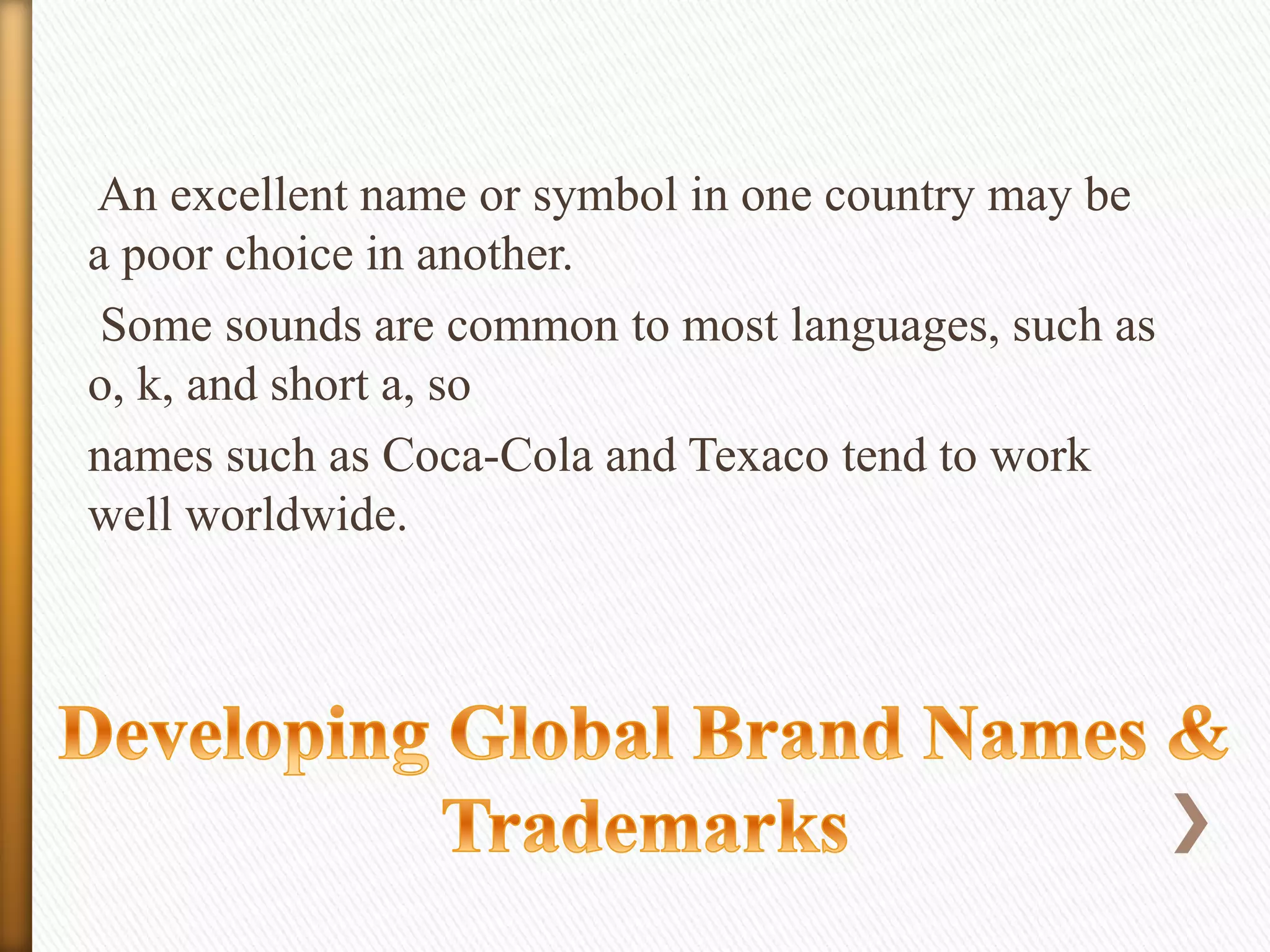 An excellent name or symbol in one country may be
a poor choice in another.
Some sounds are common to most languages, such as
o, k, and short a, so
names such as Coca-Cola and Texaco tend to work
well worldwide.

 