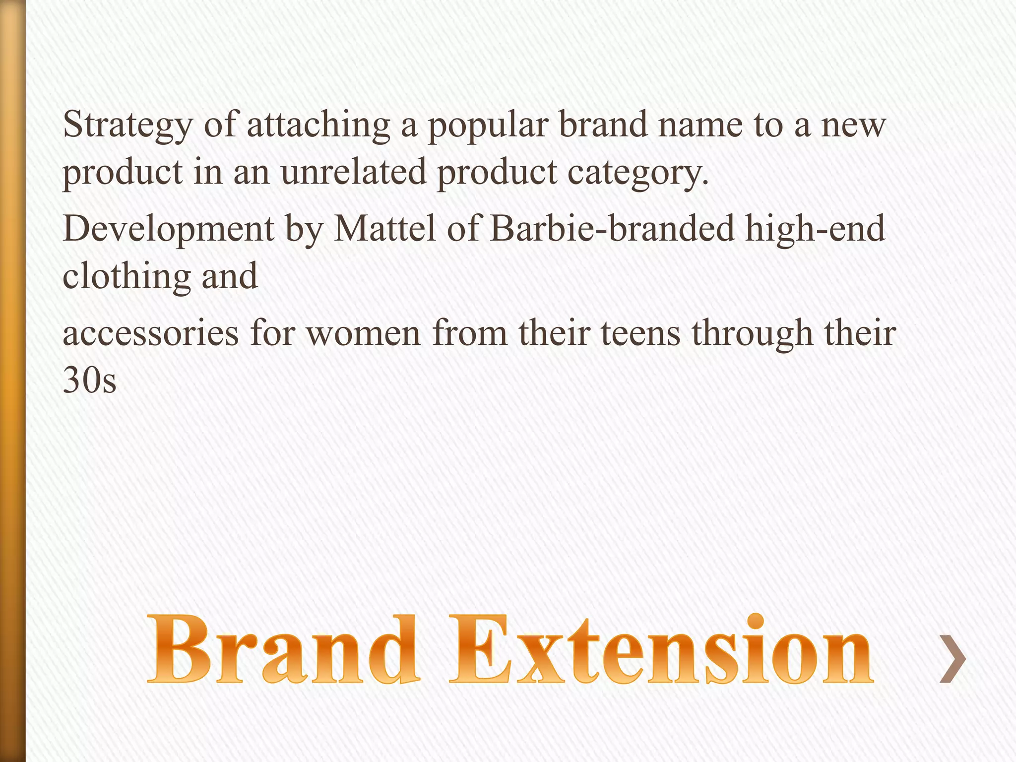 Strategy of attaching a popular brand name to a new
product in an unrelated product category.
Development by Mattel of Barbie-branded high-end
clothing and
accessories for women from their teens through their
30s

 