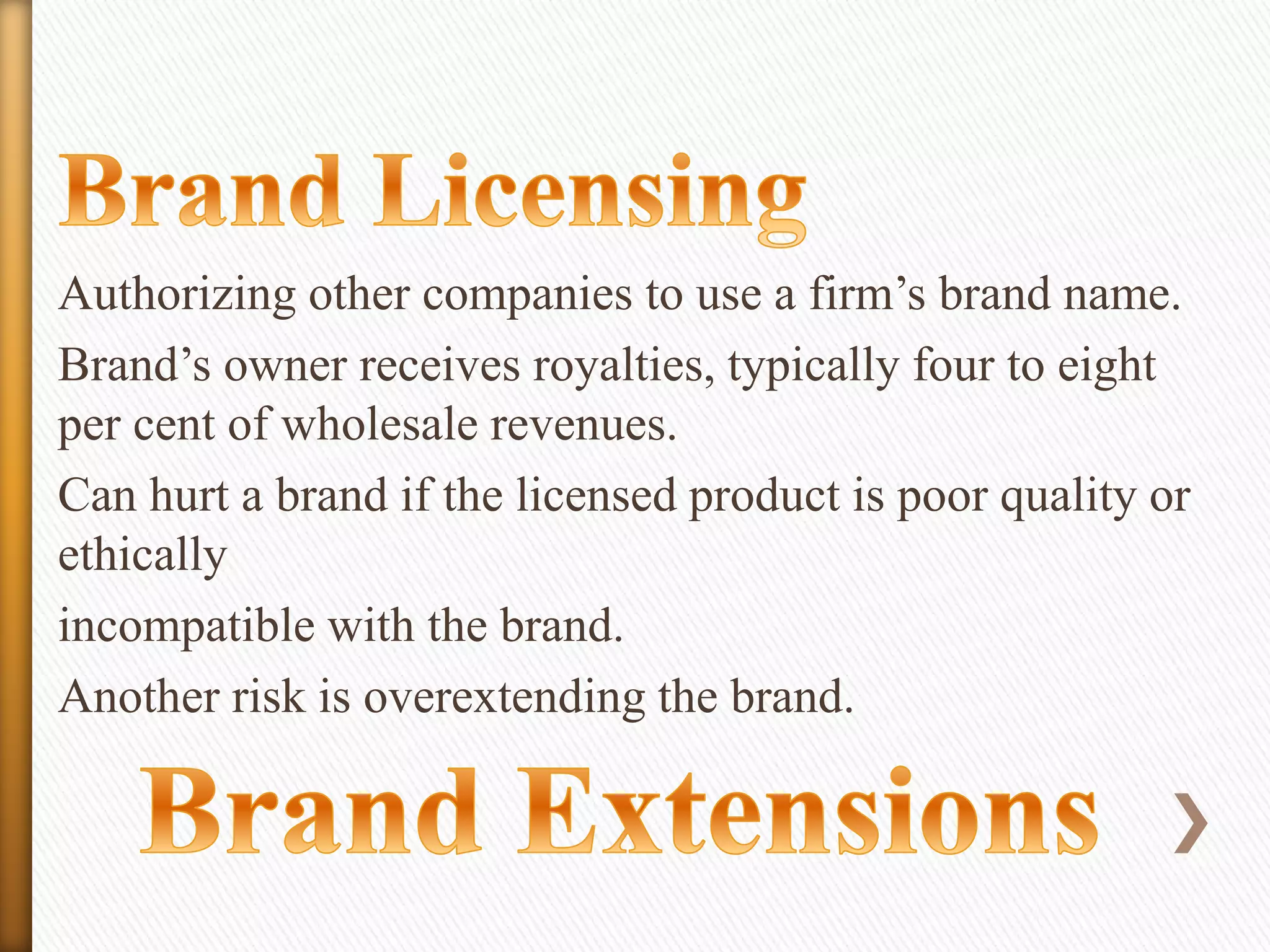 Authorizing other companies to use a firm’s brand name.
Brand’s owner receives royalties, typically four to eight
per cent of wholesale revenues.
Can hurt a brand if the licensed product is poor quality or
ethically
incompatible with the brand.
Another risk is overextending the brand.

 