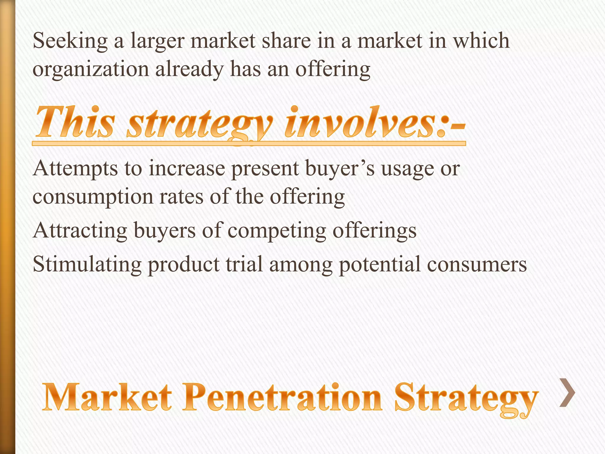 Seeking a larger market share in a market in which
organization already has an offering

Attempts to increase present buyer’s usage or
consumption rates of the offering
Attracting buyers of competing offerings
Stimulating product trial among potential consumers

 